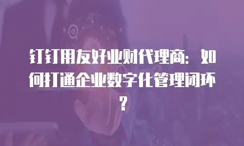 钉钉用友好业财代理商：如何打通企业数字化管理闭环？