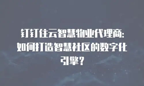 钉钉住云智慧物业代理商：如何打造智慧社区的数字化引擎？