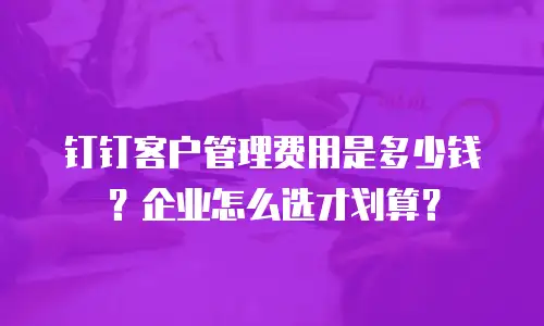 钉钉客户管理费用是多少钱？企业怎么选才划算？