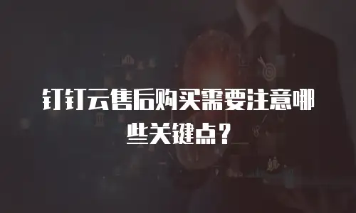 钉钉云售后购买需要注意哪些关键点？