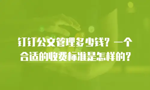 钉钉公文管理多少钱？一个合适的收费标准是怎样的？
