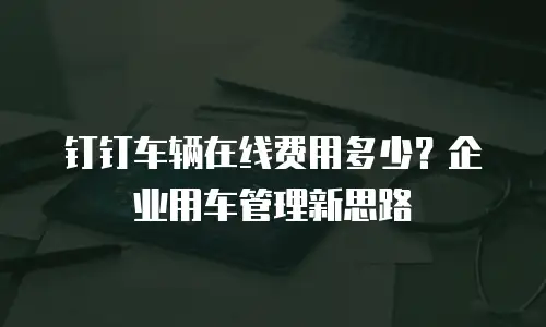 钉钉车辆在线费用多少？企业用车管理新思路