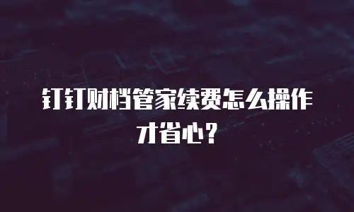 钉钉财档管家续费怎么操作才省心？