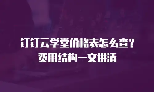 钉钉云学堂价格表怎么查？费用结构一文讲清