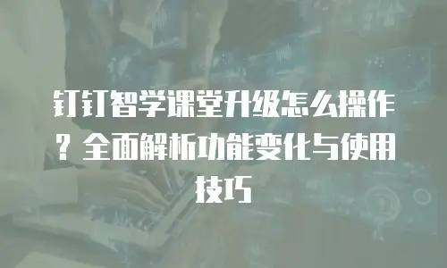 钉钉智学课堂升级怎么操作？全面解析功能变化与使用技巧