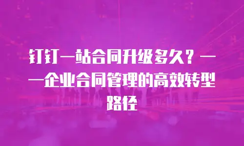钉钉一站合同升级多久？——企业合同管理的高效转型路径