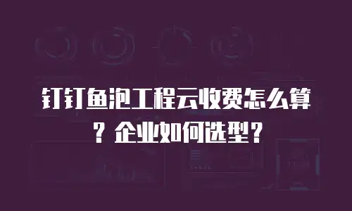 钉钉鱼泡工程云收费怎么算？企业如何选型？