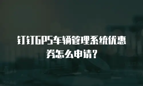 钉钉GPS车辆管理系统优惠券怎么申请？