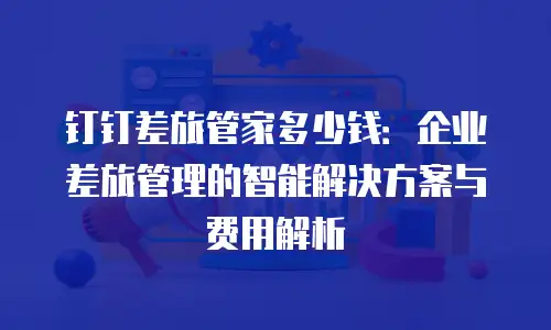 钉钉差旅管家多少钱：企业差旅管理的智能解决方案与费用解析