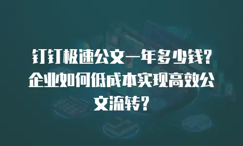 钉钉极速公文一年多少钱？企业如何低成本实现高效公文流转？