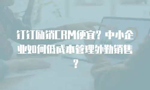 钉钉励销CRM便宜？中小企业如何低成本管理外勤销售？