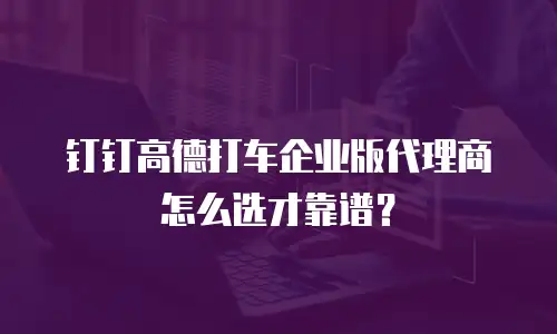 钉钉高德打车企业版代理商怎么选才靠谱？
