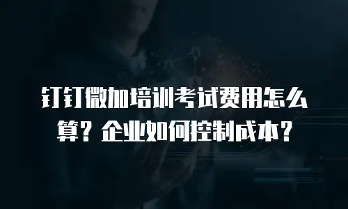 钉钉微加培训考试费用怎么算？企业如何控制成本？