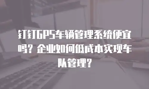 钉钉GPS车辆管理系统便宜吗？企业如何低成本实现车队管理？