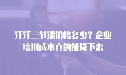 钉钉三节课价格多少？企业培训成本真的能降下来
