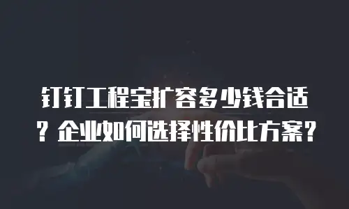 钉钉工程宝扩容多少钱合适？企业如何选择性价比方案？