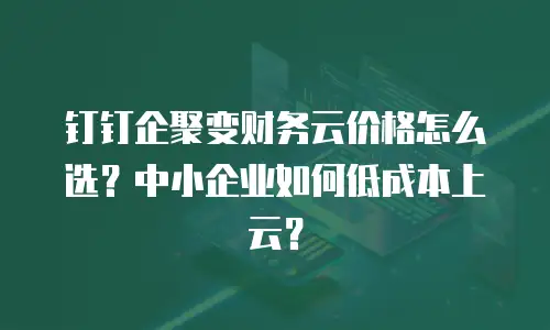 钉钉企聚变财务云价格怎么选？中小企业如何低成本上云？