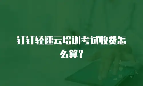 钉钉轻速云培训考试收费怎么算？