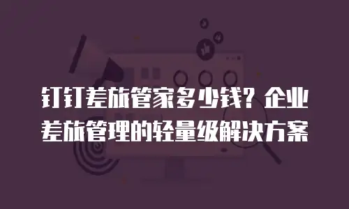 钉钉差旅管家多少钱？企业差旅管理的轻量级解决方案