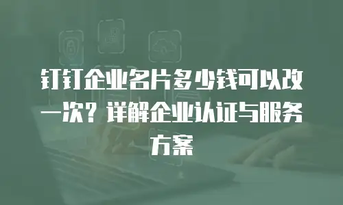 钉钉企业名片多少钱可以改一次？详解企业认证与服务方案