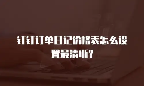 钉钉订单日记价格表怎么设置最清晰？