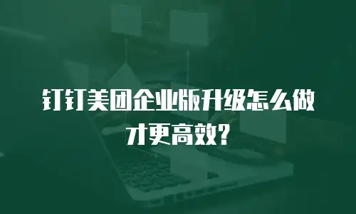 钉钉美团企业版升级怎么做才更高效？