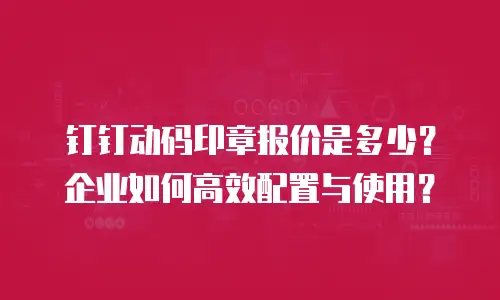 钉钉动码印章报价是多少？企业如何高效配置与使用？