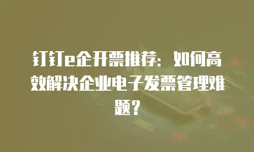钉钉e企开票推荐：如何高效解决企业电子发票管理难题？