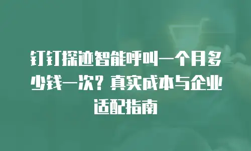 钉钉探迹智能呼叫一个月多少钱一次？真实成本与企业适配指南