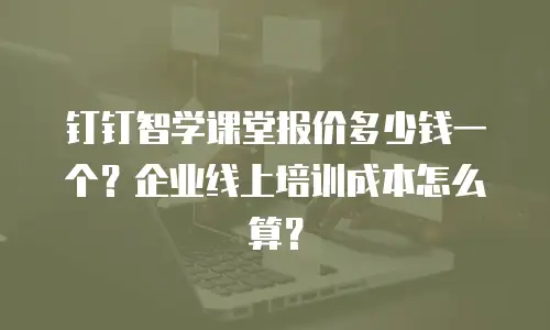 钉钉智学课堂报价多少钱一个？企业线上培训成本怎么算？