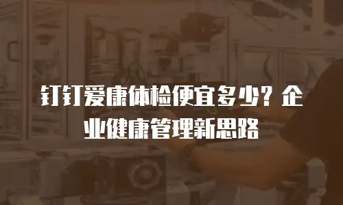钉钉爱康体检便宜多少？企业健康管理新思路