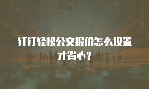 钉钉轻松公文报价怎么设置才省心？