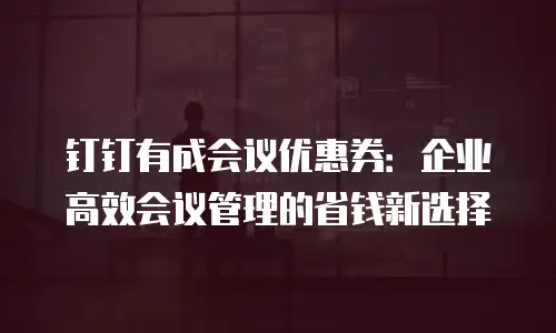 钉钉有成会议优惠券：企业高效会议管理的省钱新选择