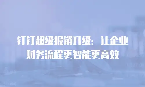 钉钉超级报销升级：让企业财务流程更智能更高效