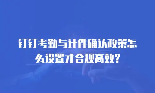 钉钉考勤与计件确认政策怎么设置才合规高效？
