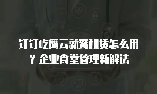 钉钉屹鹰云就餐租赁怎么用？企业食堂管理新解法