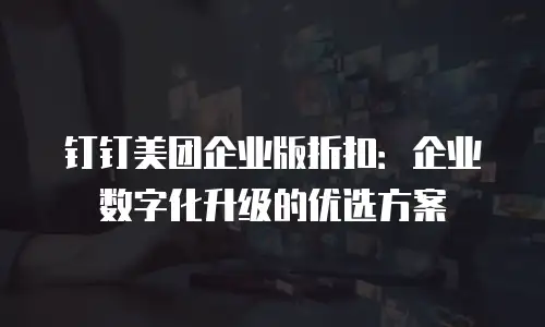 钉钉美团企业版折扣：企业数字化升级的优选方案