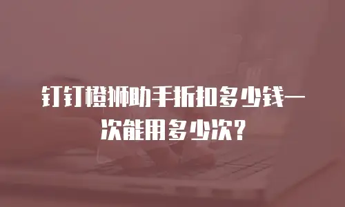 钉钉橙狮助手折扣多少钱一次能用多少次？