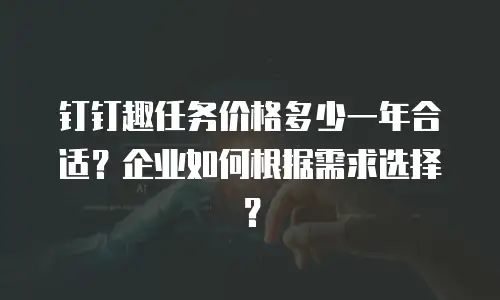 钉钉趣任务价格多少一年合适？企业如何根据需求选择？