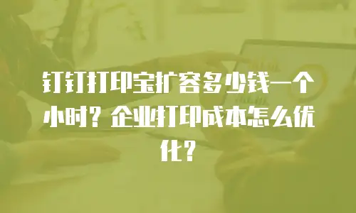 钉钉打印宝扩容多少钱一个小时？企业打印成本怎么优化？