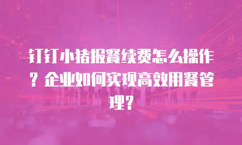 钉钉小猪报餐续费怎么操作？企业如何实现高效用餐管理？
