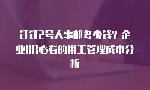 钉钉2号人事部多少钱？企业HR必看的用工管理成本分析
