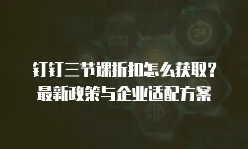 钉钉三节课折扣怎么获取？最新政策与企业适配方案
