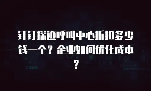 钉钉探迹呼叫中心折扣多少钱一个？企业如何优化成本？