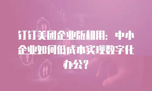 钉钉美团企业版租用：中小企业如何低成本实现数字化办公？