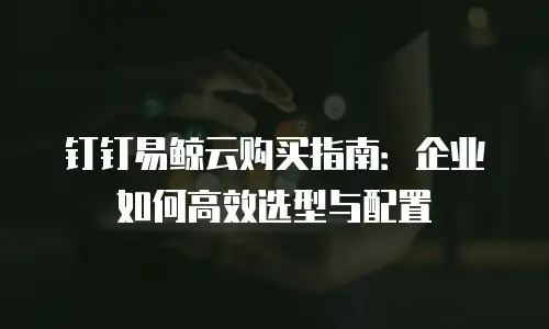 钉钉易鲸云购买指南：企业如何高效选型与配置