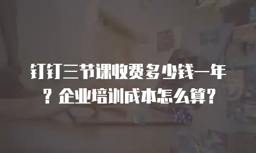 钉钉三节课收费多少钱一年？企业培训成本怎么算？