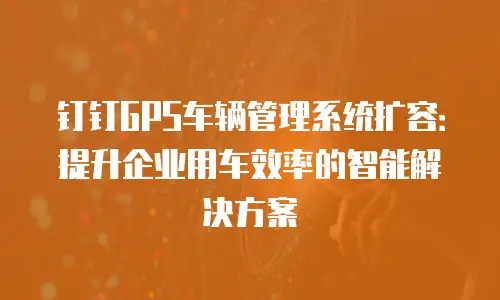 钉钉GPS车辆管理系统扩容：提升企业用车效率的智能解决方案