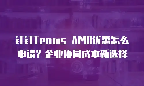钉钉Teams AMB优惠怎么申请？企业协同成本新选择