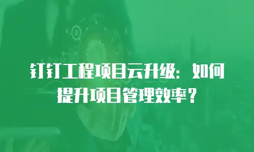 钉钉工程项目云升级：如何提升项目管理效率？